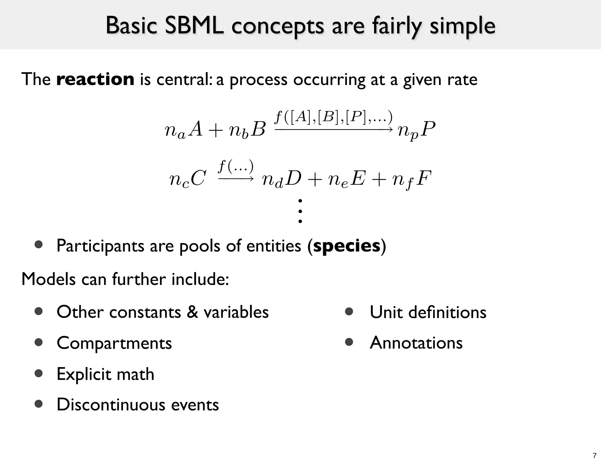 Basic SBML concepts are fairly simple

The reaction is central: a process occurring at a given rate
                                       f ([A],[B],[P ],...)
                     na A + nb B                        ⇥ np P

                            f (...)
                     nc C       ⇥     nd D + ne E + nf F
                                          .
                                          .
                                          .
 •   Participants are pools of entities (species)
Models can further include:
 •   Other constants & variables                 •   Unit deﬁnitions
 •   Compartments                                •   Annotations
 •   Explicit math
 •   Discontinuous events

                                                                       7
 