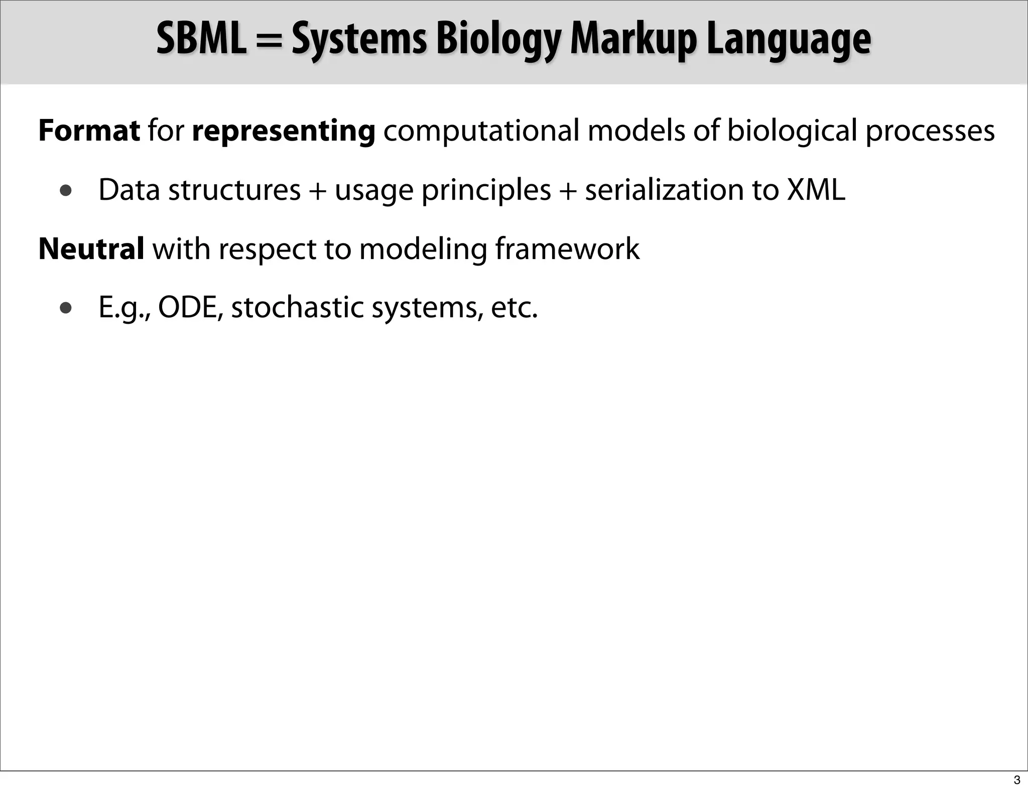 SBML = Systems Biology Markup Language
Format for representing computational models of biological processes
 •   Data structures + usage principles + serialization to XML
Neutral with respect to modeling framework
 •   E.g., ODE, stochastic systems, etc.




                                                                       3
 