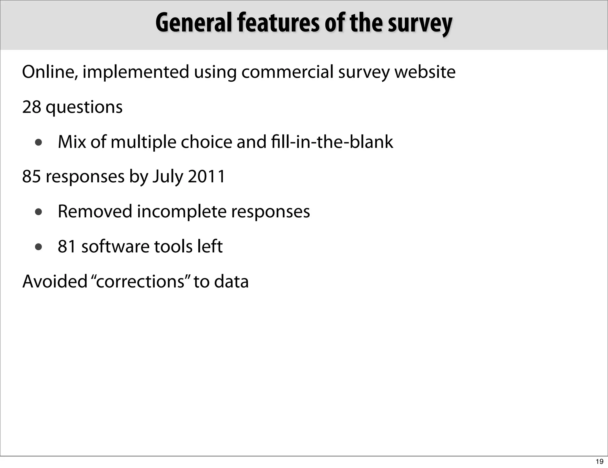 General features of the survey
Online, implemented using commercial survey website
28 questions
 •   Mix of multiple choice and ﬁll-in-the-blank
85 responses by July 2011
 •   Removed incomplete responses
 •   81 software tools left
Avoided “corrections” to data




                                                      19
 