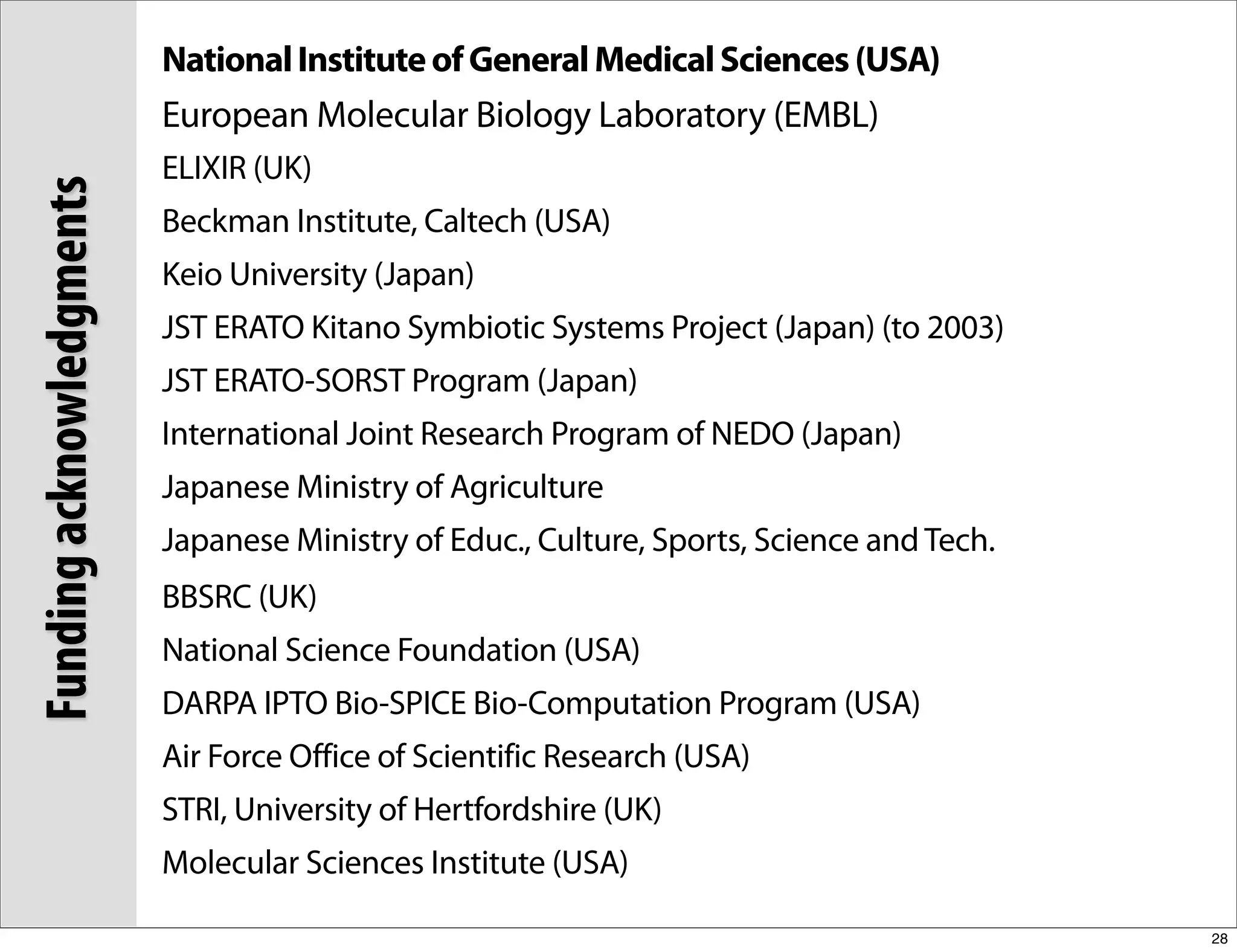 National Institute of General Medical Sciences (USA)
                          European Molecular Biology Laboratory (EMBL)
                          ELIXIR (UK)
Funding acknowledgments

                          Beckman Institute, Caltech (USA)
                          Keio University (Japan)
                          JST ERATO Kitano Symbiotic Systems Project (Japan) (to 2003)
                          JST ERATO-SORST Program (Japan)
                          International Joint Research Program of NEDO (Japan)
                          Japanese Ministry of Agriculture
                          Japanese Ministry of Educ., Culture, Sports, Science and Tech.
                          BBSRC (UK)
                          National Science Foundation (USA)
                          DARPA IPTO Bio-SPICE Bio-Computation Program (USA)
                          Air Force Office of Scientific Research (USA)
                          STRI, University of Hertfordshire (UK)
                          Molecular Sciences Institute (USA)

                                                                                           28
 