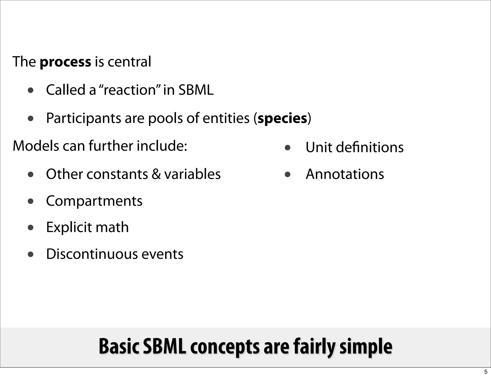 The process is central
  •   Called a “reaction” in SBML
  •   Participants are pools of entities (species)
Models can further include:                  •   Unit deﬁnitions
  •   Other constants & variables            •   Annotations
  •   Compartments
  •   Explicit math
  •   Discontinuous events




              Basic SBML concepts are fairly simple
                                                                   5
 