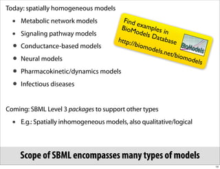Today: spatially homogeneous models
  •   Metabolic network models             F i nd
                                          BioM
                                                  exam
                                                        ples i
  •   Signaling pathway models                    odels        n
                                                        Data
                                         http:/               base
  • Conductance-based models                    /biom
                                                      odels
                                                            .net/b
  • Neural models                                                  iomo
                                                                       dels
  • Pharmacokinetic/dynamics models
  • Infectious diseases


Coming: SBML Level 3 packages to support other types
  •   E.g.: Spatially inhomogeneous models, also qualitative/logical




      Scope of SBML encompasses many types of models
                                                                              14
 