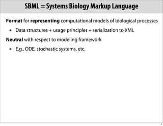 SBML = Systems Biology Markup Language
Format for representing computational models of biological processes
 •   Data structures + usage principles + serialization to XML
Neutral with respect to modeling framework
 •   E.g., ODE, stochastic systems, etc.




                                                                       3
 