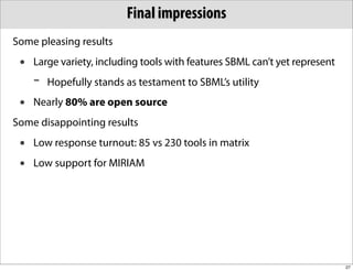Final impressions
Some pleasing results
 •   Large variety, including tools with features SBML can’t yet represent
     -   Hopefully stands as testament to SBML’s utility
 •   Nearly 80% are open source
Some disappointing results
 •   Low response turnout: 85 vs 230 tools in matrix
 •   Low support for MIRIAM




                                                                             27
 