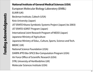 National Institute of General Medical Sciences (USA)
                          European Molecular Biology Laboratory (EMBL)
                          ELIXIR (UK)
Funding acknowledgments

                          Beckman Institute, Caltech (USA)
                          Keio University (Japan)
                          JST ERATO Kitano Symbiotic Systems Project (Japan) (to 2003)
                          JST ERATO-SORST Program (Japan)
                          International Joint Research Program of NEDO (Japan)
                          Japanese Ministry of Agriculture
                          Japanese Ministry of Educ., Culture, Sports, Science and Tech.
                          BBSRC (UK)
                          National Science Foundation (USA)
                          DARPA IPTO Bio-SPICE Bio-Computation Program (USA)
                          Air Force Office of Scientific Research (USA)
                          STRI, University of Hertfordshire (UK)
                          Molecular Sciences Institute (USA)

                                                                                           28
 