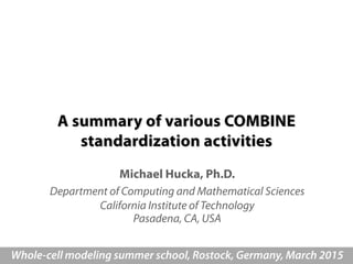 A summary of various COMBINE
standardization activities
Michael Hucka, Ph.D.
Department of Computing and Mathematical Sciences
California Institute of Technology
Pasadena, CA, USA
Whole-cell modeling summer school, Rostock, Germany, March 2015
 