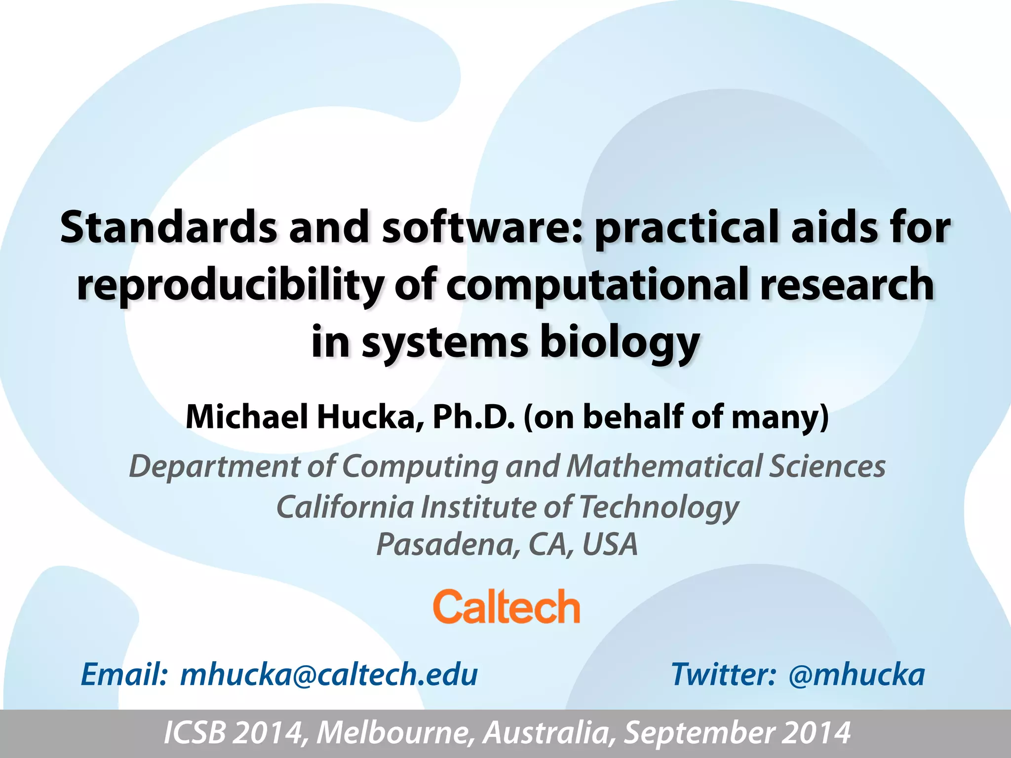 Standards and software: practical aids for 
reproducibility of computational research 
in systems biology 
Michael Hucka, Ph.D. (on behalf of many) 
Department of Computing and Mathematical Sciences 
California Institute of Technology 
Pasadena, CA, USA 
Email: mhucka@caltech.edu Twitter: @mhucka 
ICSB 2014, Melbourne, Australia, September 2014 
 