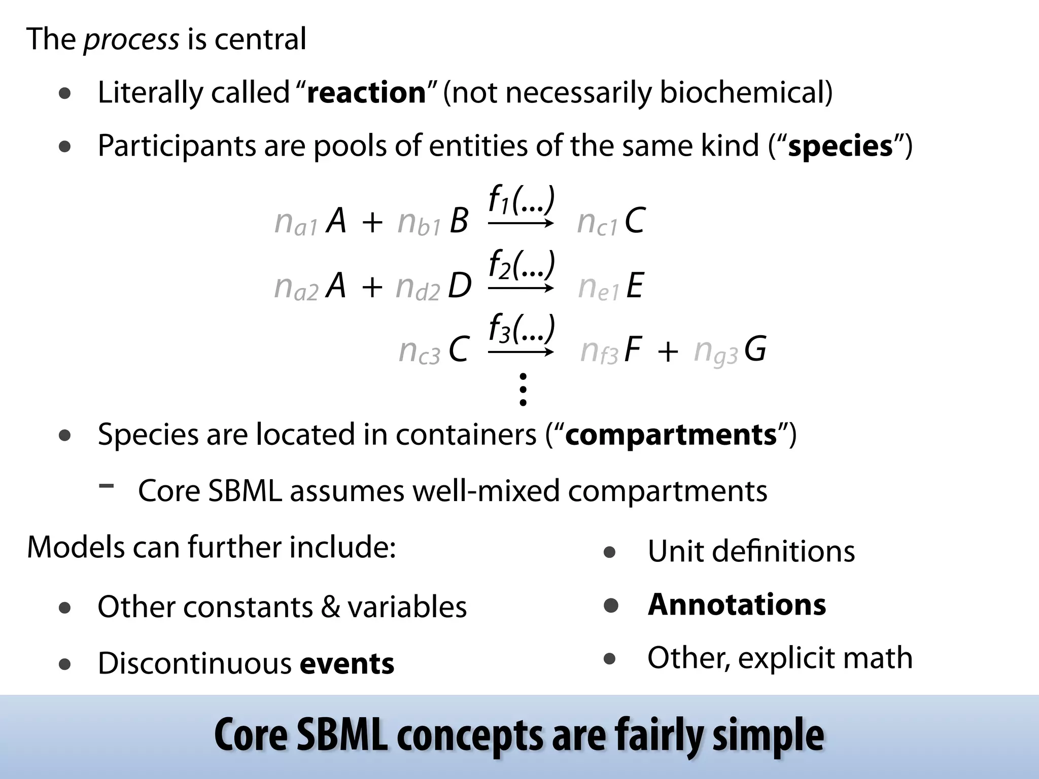 The process is central 
• Literally called “reaction” (not necessarily biochemical) 
• Participants are pools of entities of the same kind (“species”) 
! 
! 
! 
na1 A + nb1 B f1(...) nc1 C 
na2 A + nd2 D f2(...) ne1 E 
nc3 C f3(...) nf3 F + ng3 G 
... 
! 
• Species are located in containers (“compartments”) 
- Core SBML assumes well-mixed compartments 
Models can further include: 
• Other constants & variables 
• Discontinuous events 
• Unit definitions 
• Annotations 
• Other, explicit math 
Core SBML concepts are fairly simple 
 
