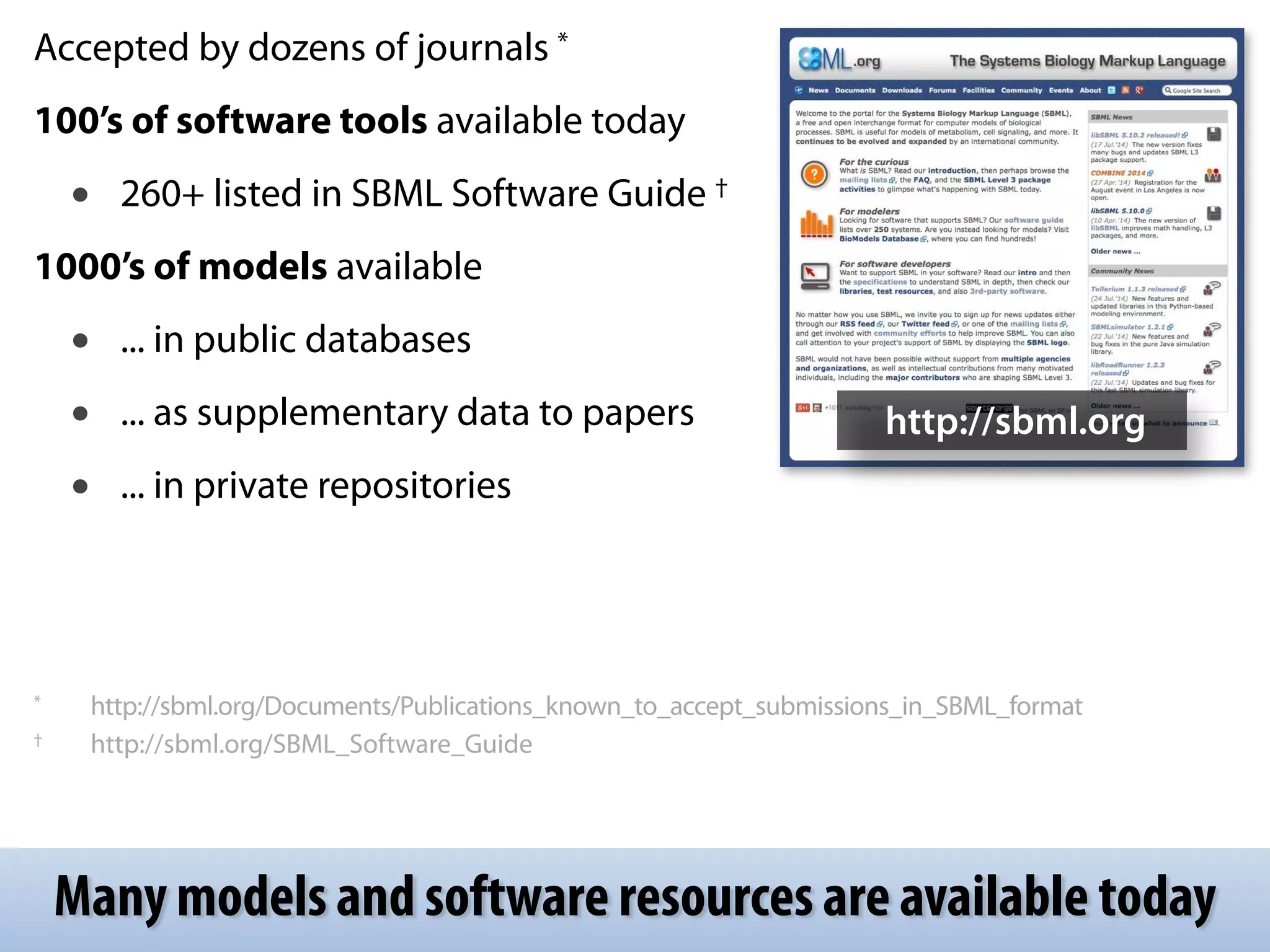 Accepted by dozens of journals * 
100’s of software tools available today 
• 260+ listed in SBML Software Guide † 
1000’s of models available 
• ... in public databases 
• ... as supplementary data to papers 
• ... in private repositories 
! 
! 
! 
! 
* http://sbml.org/Documents/Publications_known_to_accept_submissions_in_SBML_format 
† http://sbml.org/SBML_Software_Guide 
http://sbml.org 
Many models and software resources are available today 
 