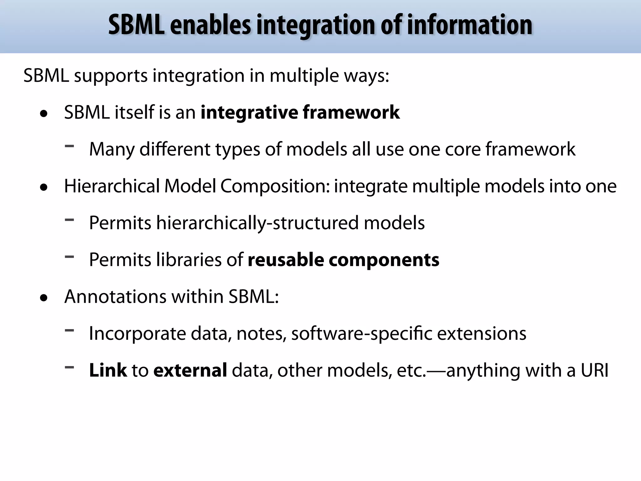 SBML enables integration of information 
SBML supports integration in multiple ways: 
• SBML itself is an integrative framework 
- Many different types of models all use one core framework 
• Hierarchical Model Composition: integrate multiple models into one 
- Permits hierarchically-structured models 
- Permits libraries of reusable components 
• Annotations within SBML: 
- Incorporate data, notes, software-specific extensions 
- Link to external data, other models, etc.—anything with a URI 
 
