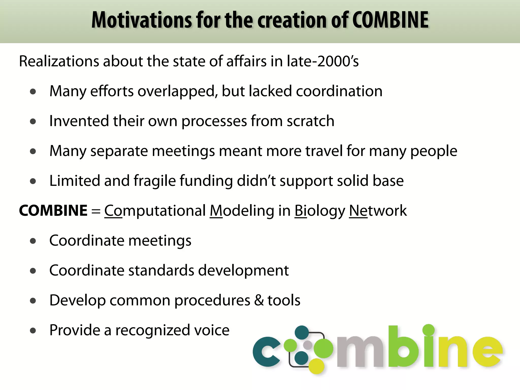 Motivations for the creation of COMBINE 
Realizations about the state of affairs in late-2000’s 
• Many efforts overlapped, but lacked coordination 
• Invented their own processes from scratch 
• Many separate meetings meant more travel for many people 
• Limited and fragile funding didn’t support solid base 
COMBINE = Computational Modeling in Biology Network 
• Coordinate meetings 
• Coordinate standards development 
• Develop common procedures & tools 
• Provide a recognized voice 
 