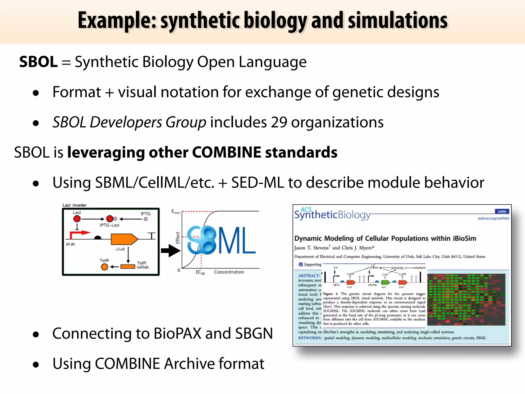 Example: synthetic biology and simulations 
SBOL = Synthetic Biology Open Language 
• Format + visual notation for exchange of genetic designs 
• SBOL Developers Group includes 29 organizations 
SBOL is leveraging other COMBINE standards 
• Using SBML/CellML/etc. + SED-ML to describe module behavior 
! 
! 
! 
! 
• Connecting to BioPAX and SBGN 
• Using COMBINE Archive format 
 
