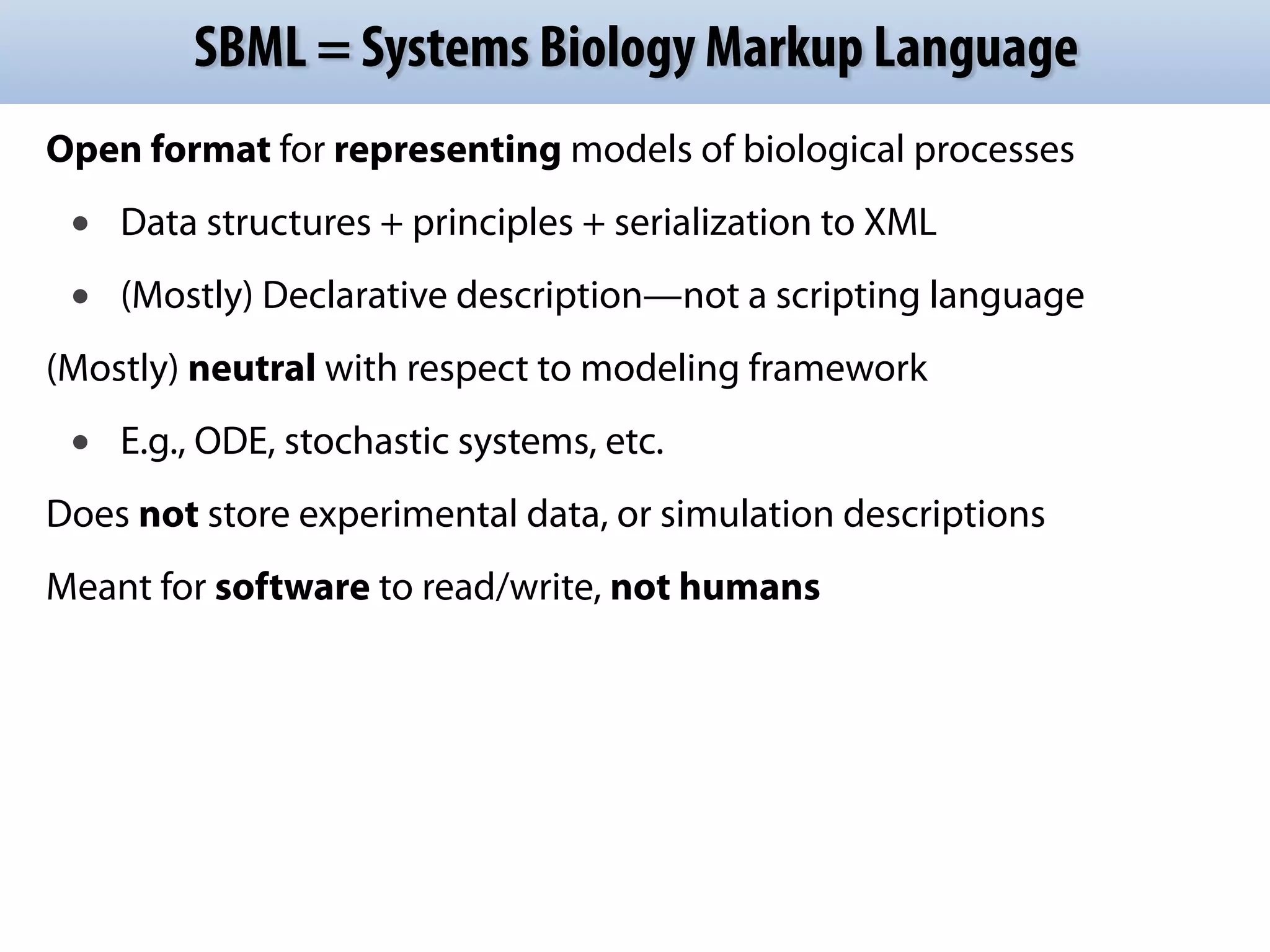 SBML = Systems Biology Markup Language 
Open format for representing models of biological processes 
• Data structures + principles + serialization to XML 
• (Mostly) Declarative description—not a scripting language 
(Mostly) neutral with respect to modeling framework 
• E.g., ODE, stochastic systems, etc. 
Does not store experimental data, or simulation descriptions 
Meant for software to read/write, not humans 
 