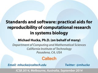 Standards and software: practical aids for 
reproducibility of computational research 
in systems biology 
Michael Hucka, Ph.D. (on behalf of many) 
Department of Computing and Mathematical Sciences 
California Institute of Technology 
Pasadena, CA, USA 
Email: mhucka@caltech.edu Twitter: @mhucka 
ICSB 2014, Melbourne, Australia, September 2014 
 