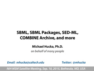 SBML, SBML Packages, SED-ML,  
COMBINE Archive, and more
Michael Hucka, Ph.D.
on behalf of many people
NIH MSM Satellite Meeting, Sep. 10, 2015, Bethesda, MD, USA
Email: mhucka@caltech.edu Twitter: @mhucka
 