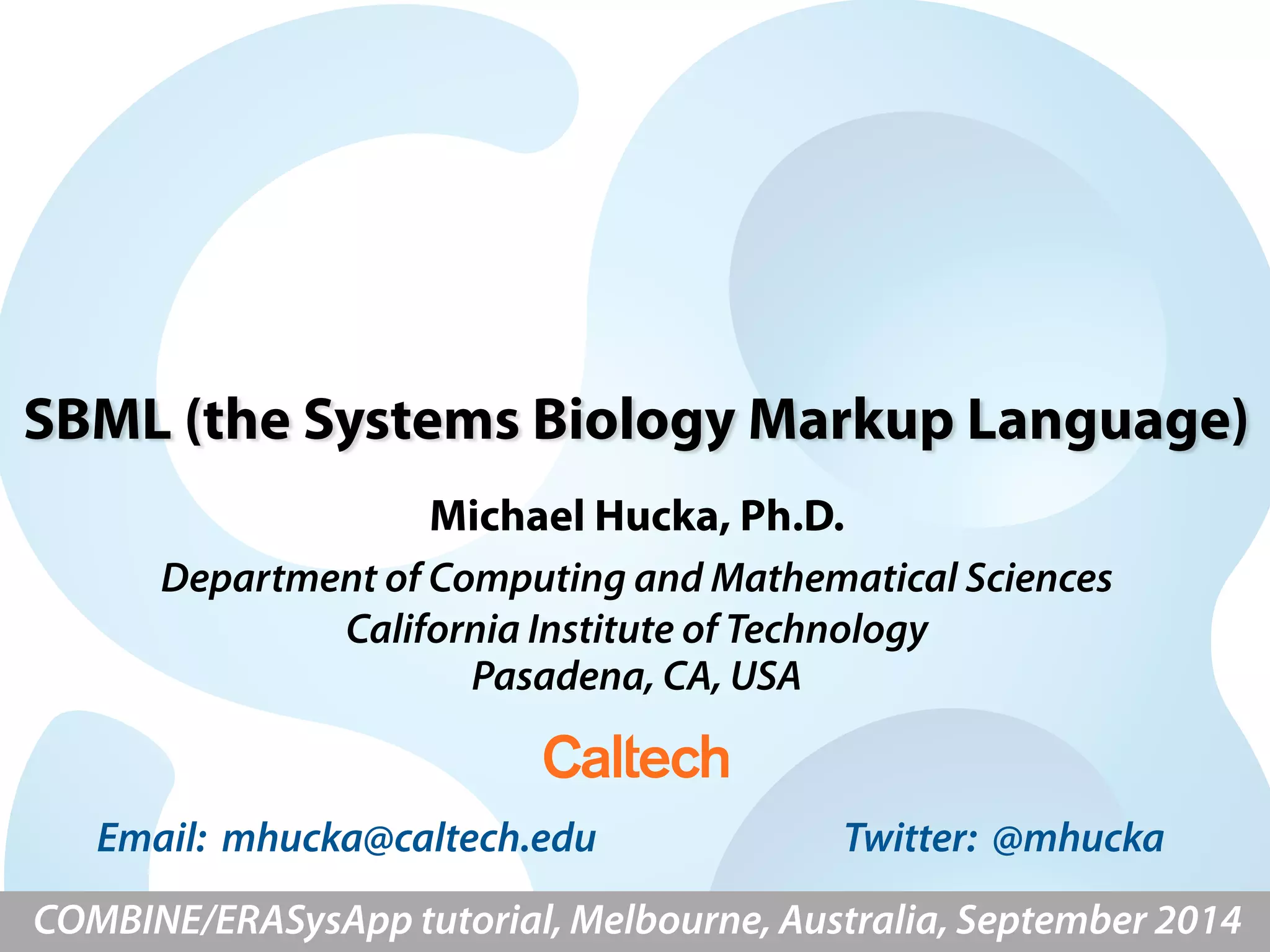 SBML (the Systems Biology Markup Language) 
Michael Hucka, Ph.D. 
Department of Computing and Mathematical Sciences 
California Institute of Technology 
Pasadena, CA, USA 
Email: mhucka@caltech.edu Twitter: @mhucka 
COMBINE/ERASysApp tutorial, Melbourne, Australia, September 2014 
 