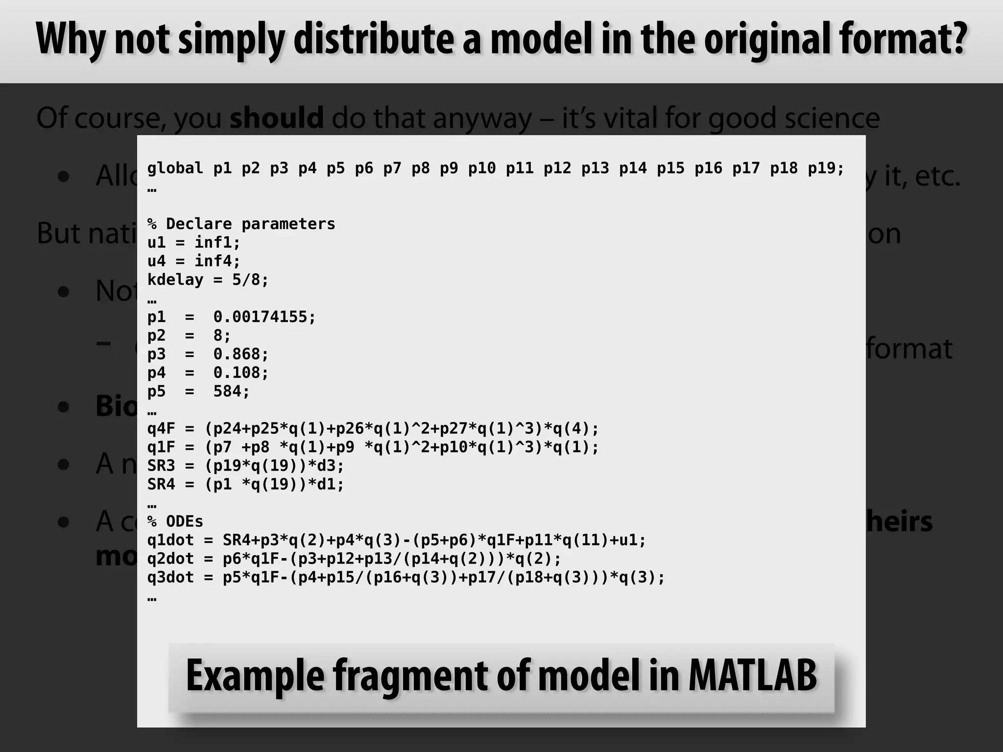 Why not simply distribute a model in the original format? 
Of course, you should do that anyway – it’s vital for good science 
• Allows others to run the original model, understand it, verify it, etc. 
But native formats by themselves are not ideal for communication 
• Not everyone can run the same software 
- One tool’s native format is not necessarily another tool’s format 
• Biological semantics often not encoded in native formats 
• A neutral format can allow more flexible model reuse 
• A common format can allow people to relate your work to theirs 
! 
global p1 p2 p3 p4 p5 p6 p7 p8 p9 p10 p11 p12 p13 p14 p15 p16 p17 p18 p19; 
… 
! 
% Declare parameters 
u1 = inf1; 
u4 = inf4; 
kdelay = 5/8; 
… 
p1 = 0.00174155; 
p2 = 8; 
p3 = 0.868; 
p4 = 0.108; 
p5 = 584; 
… 
q4F = (p24+p25*q(1)+p26*q(1)^2+p27*q(1)^3)*q(4); 
q1F = (p7 +p8 *q(1)+p9 *q(1)^2+p10*q(1)^3)*q(1); 
SR3 = (p19*q(19))*d3; 
SR4 = (p1 *q(19))*d1; 
… 
% ODEs 
q1dot = SR4+p3*q(2)+p4*q(3)-(p5+p6)*q1F+p11*q(11)+u1; 
q2dot = p6*q1F-(p3+p12+p13/(p14+q(2)))*q(2); 
q3dot = p5*q1F-(p4+p15/(p16+q(3))+p17/(p18+q(3)))*q(3); 
… 
Example fragment of model in MATLAB 
more directly (and algorithmically) 
 