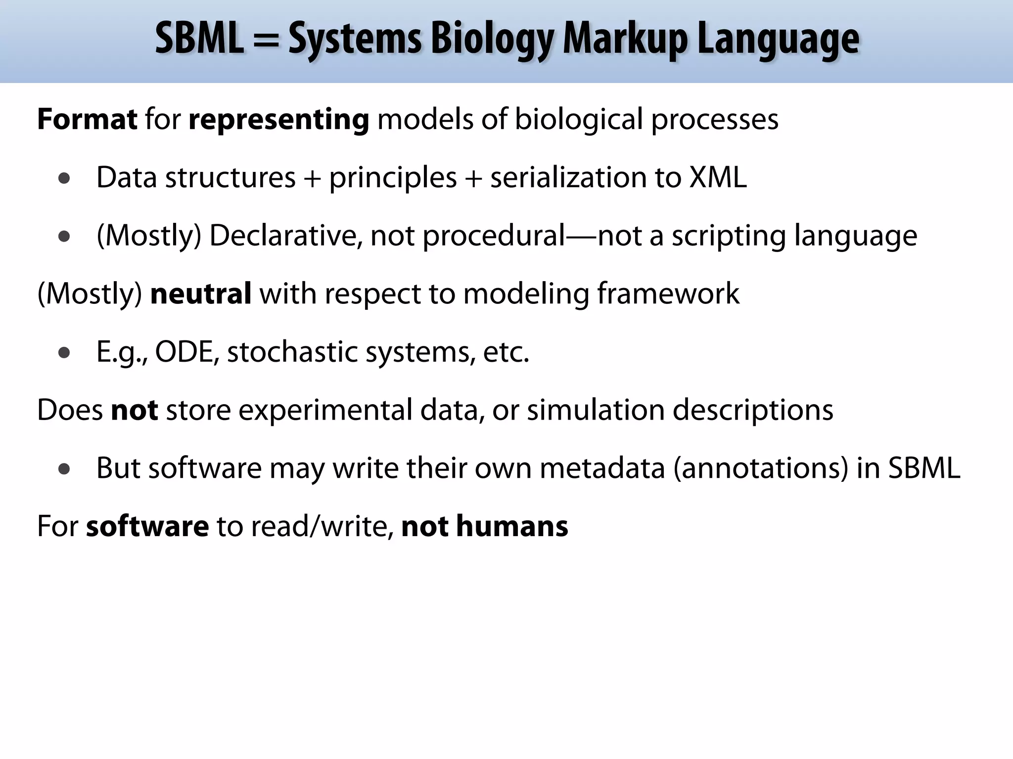 SBML = Systems Biology Markup Language 
Format for representing models of biological processes 
• Data structures + principles + serialization to XML 
• (Mostly) Declarative, not procedural—not a scripting language 
(Mostly) neutral with respect to modeling framework 
• E.g., ODE, stochastic systems, etc. 
Does not store experimental data, or simulation descriptions 
• But software may write their own metadata (annotations) in SBML 
For software to read/write, not humans 
 
