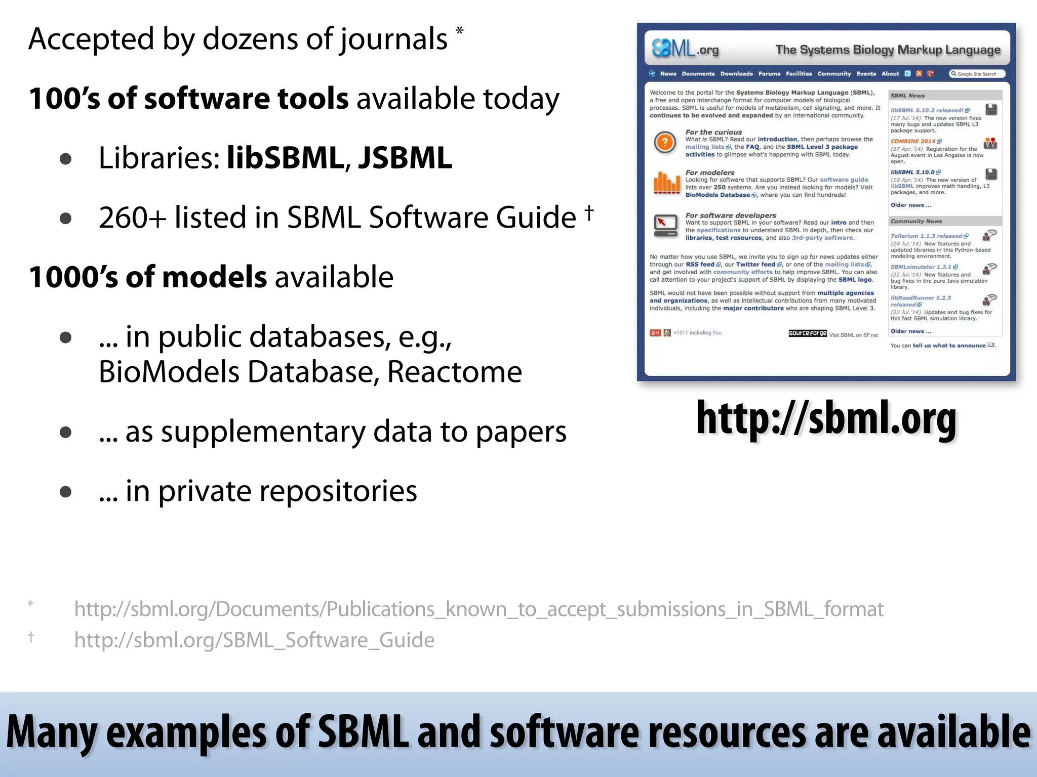 Accepted by dozens of journals * 
100’s of software tools available today 
• Libraries: libSBML, JSBML 
• 260+ listed in SBML Software Guide † 
1000’s of models available 
• ... in public databases, e.g., 
BioModels Database, Reactome 
• ... as supplementary data to papers 
• ... in private repositories 
http://sbml.org 
! 
! 
* http://sbml.org/Documents/Publications_known_to_accept_submissions_in_SBML_format 
† http://sbml.org/SBML_Software_Guide 
Many examples of SBML and software resources are available 
 