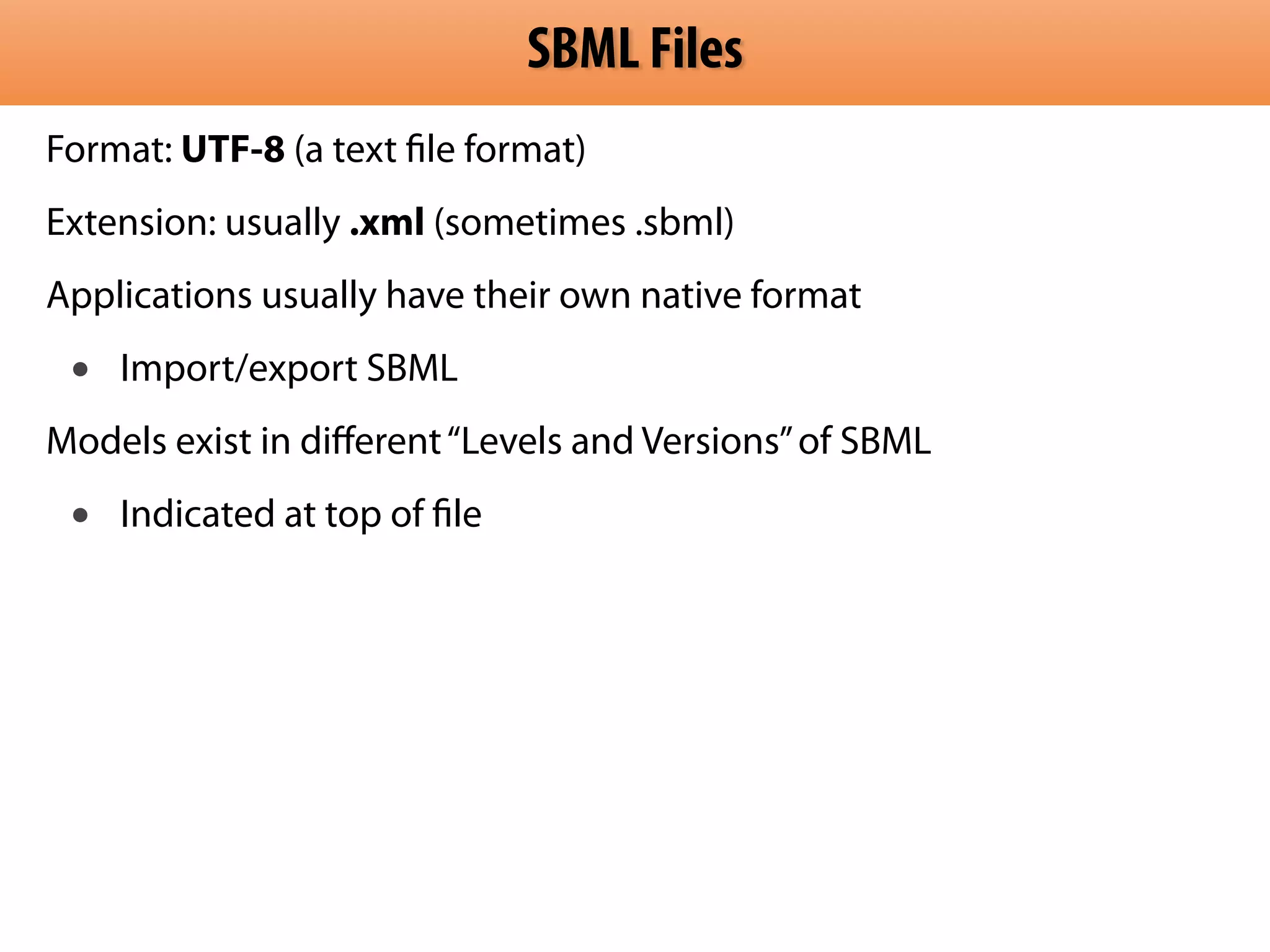 SBML Files 
Format: UTF-8 (a text file format) 
Extension: usually .xml (sometimes .sbml) 
Applications usually have their own native format 
• Import/export SBML 
Models exist in different “Levels and Versions” of SBML 
• Indicated at top of file 
 