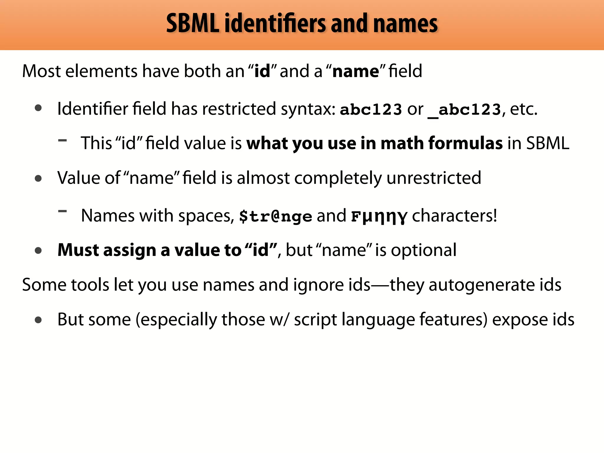 SBML identifiers and names 
Most elements have both an “id” and a “name” field 
• Identifier field has restricted syntax: abc123 or _abc123, etc. 
- This “id” field value is what you use in math formulas in SBML 
• Value of “name” field is almost completely unrestricted 
- Names with spaces, $tr@nge and Fμηηγ characters! 
• Must assign a value to “id”, but “name” is optional 
Some tools let you use names and ignore ids—they autogenerate ids 
• But some (especially those w/ script language features) expose ids 
 
