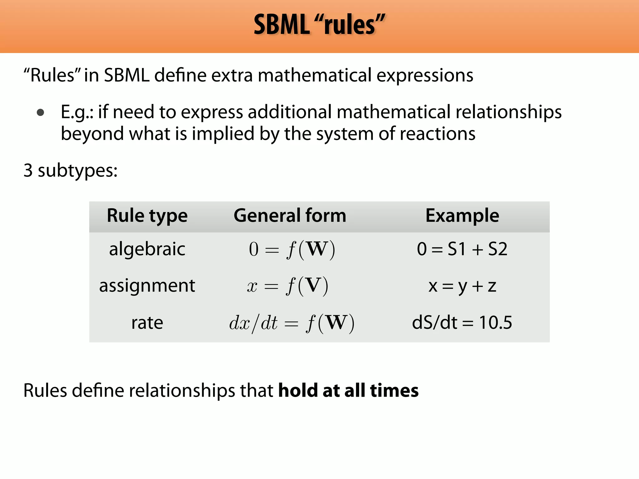 SBML “rules” 
“Rules” in SBML define extra mathematical expressions 
• E.g.: if need to express additional mathematical relationships 
beyond what is implied by the system of reactions 
3 subtypes: 
! 
! 
! 
! 
Rule type General form Example 
algebraic 0 = f(W) 
0 = S1 + S2 
assignment x = y + z 
x = f(V) 
dx/dt = f(W) 
rate dS/dt = 10.5 
! 
Rules define relationships that hold at all times 
 