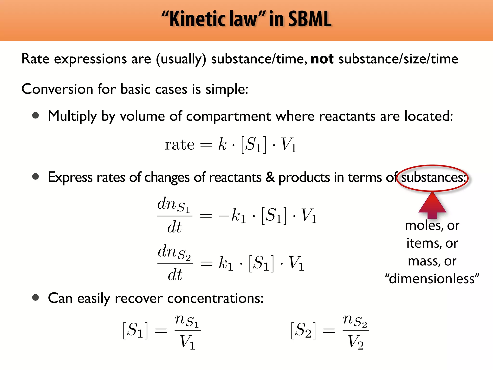 “Kinetic law” in SBML 
Rate expressions are (usually) substance/time, not substance/size/time 
Conversion for basic cases is simple: 
• Multiply by volume of compartment where reactants are located: 
! 
rate = k · [S1] · V1 
! • Express rates of changes of reactants  products in terms of substances: 
! 
! 
! 
dnS1 
dt 
= k1 · [S1] · V1 
! 
• Can easily recover concentrations: 
[S1] = nS1 
V1 
[S2] = nS2 
V2 
moles, or 
items, or 
mass, or 
“dimensionless” 
dnS2 
dt 
= k1 · [S1] · V1 
 