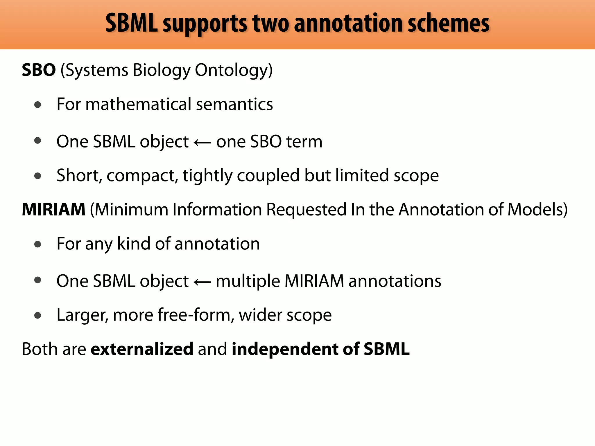 SBML supports two annotation schemes 
SBO (Systems Biology Ontology) 
• For mathematical semantics 
• One SBML object ← one SBO term 
• Short, compact, tightly coupled but limited scope 
MIRIAM (Minimum Information Requested In the Annotation of Models) 
• For any kind of annotation 
• One SBML object ← multiple MIRIAM annotations 
• Larger, more free-form, wider scope 
Both are externalized and independent of SBML 
 