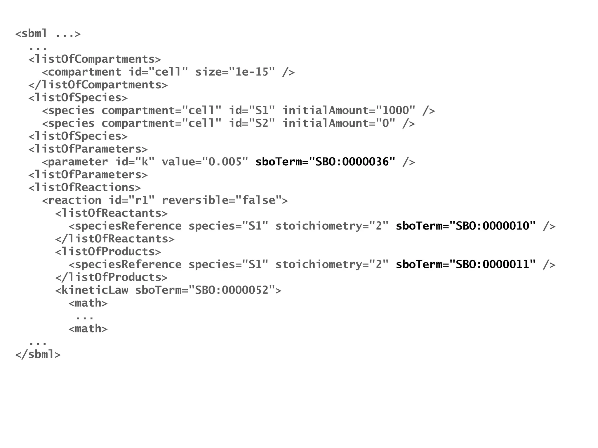 sbml ... 
... 
listOfCompartments 
compartment id=cell size=1e-15 / 
/listOfCompartments 
listOfSpecies 
species compartment=cell id=S1 initialAmount=1000 / 
species compartment=cell id=S2 initialAmount=0 / 
listOfSpecies 
listOfParameters 
parameter id=k value=0.005 sboTerm=SBO:0000036 / 
listOfParameters 
listOfReactions 
reaction id=r1 reversible=false 
listOfReactants 
speciesReference species=S1 stoichiometry=2 sboTerm=SBO:0000010 / 
/listOfReactants 
listOfProducts 
speciesReference species=S1 stoichiometry=2 sboTerm=SBO:0000011 / 
/listOfProducts 
kineticLaw sboTerm=SBO:0000052 
math 
... 
math 
... 
/sbml 
 