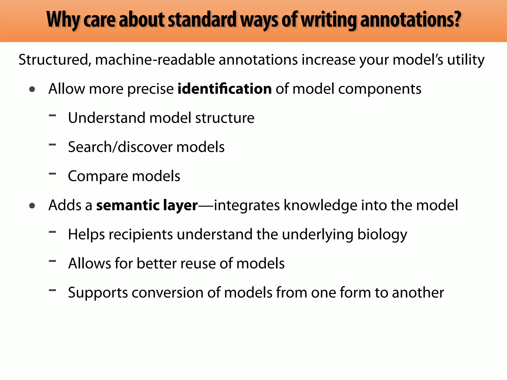 Why care about standard ways of writing annotations? 
Structured, machine-readable annotations increase your model’s utility 
• Allow more precise identification of model components 
- Understand model structure 
- Search/discover models 
- Compare models 
• Adds a semantic layer—integrates knowledge into the model 
- Helps recipients understand the underlying biology 
- Allows for better reuse of models 
- Supports conversion of models from one form to another 
 