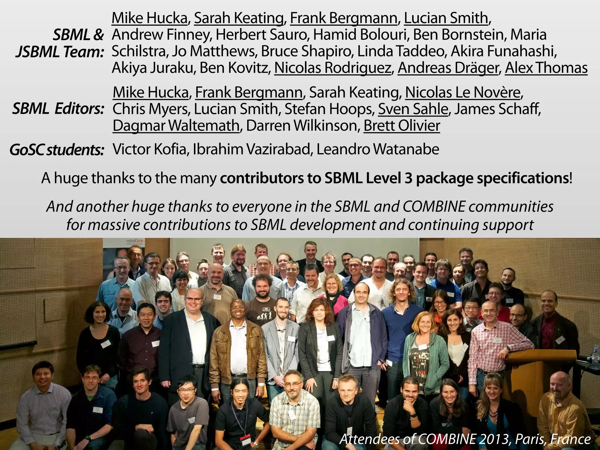 Mike Hucka, Sarah Keating, Frank Bergmann, Lucian Smith, 
Andrew Finney, Herbert Sauro, Hamid Bolouri, Ben Bornstein, Maria 
Schilstra, Jo Matthews, Bruce Shapiro, Linda Taddeo, Akira Funahashi, 
Akiya Juraku, Ben Kovitz, Nicolas Rodriguez, Andreas Dräger, Alex Thomas 
SBML  
JSBML Team: 
SBML Editors: 
Mike Hucka, Frank Bergmann, Sarah Keating, Nicolas Le Novère, 
Chris Myers, Lucian Smith, Stefan Hoops, Sven Sahle, James Schaff, 
Dagmar Waltemath, Darren Wilkinson, Brett Olivier 
GoSC students: Victor Kofia, Ibrahim Vazirabad, Leandro Watanabe 
A huge thanks to the many contributors to SBML Level 3 package specifications! 
And another huge thanks to everyone in the SBML and COMBINE communities 
for massive contributions to SBML development and continuing support 
Attendees of COMBINE 2013, Paris, France 
 