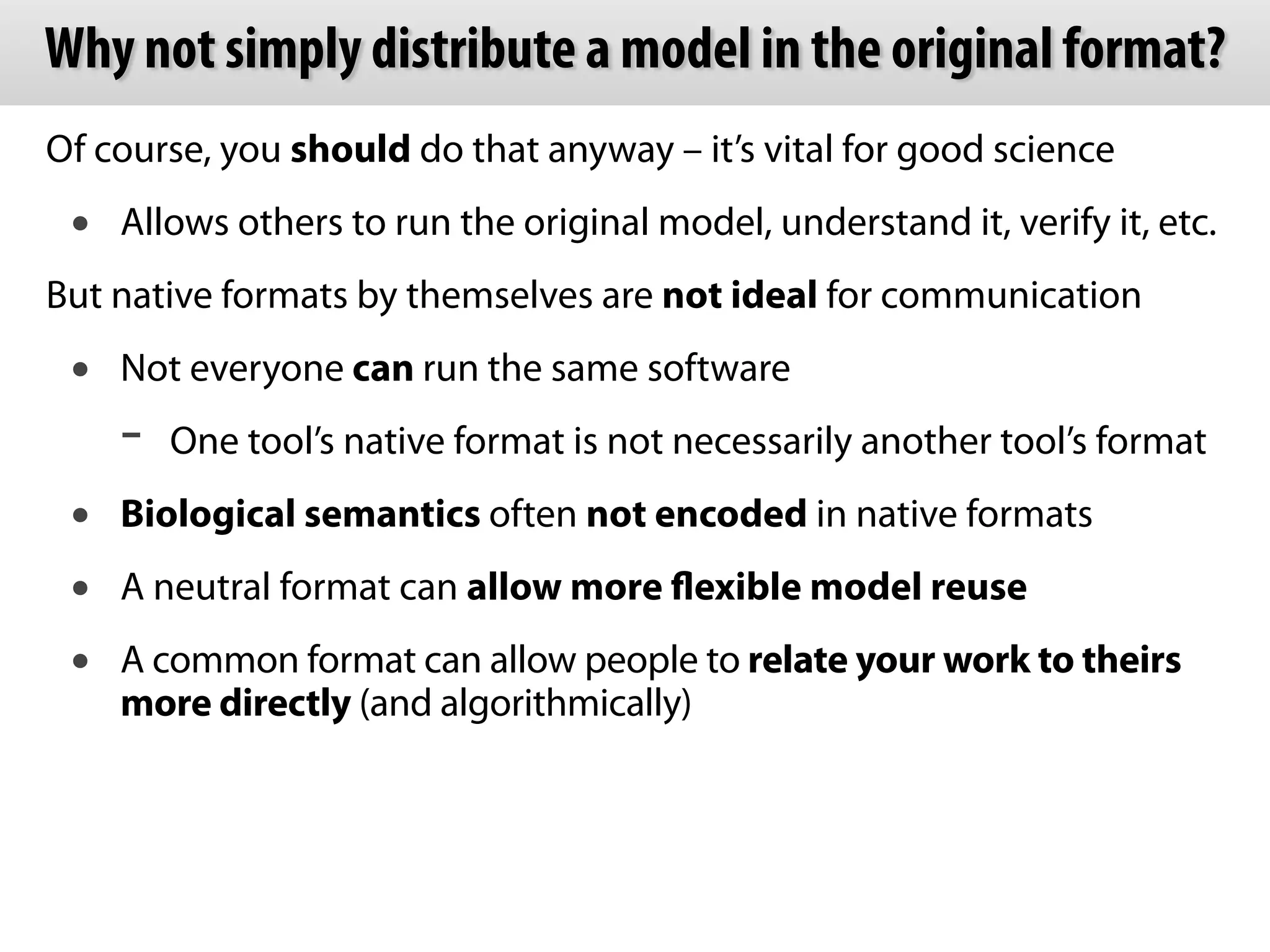 Why not simply distribute a model in the original format? 
Of course, you should do that anyway – it’s vital for good science 
• Allows others to run the original model, understand it, verify it, etc. 
But native formats by themselves are not ideal for communication 
• Not everyone can run the same software 
- One tool’s native format is not necessarily another tool’s format 
• Biological semantics often not encoded in native formats 
• A neutral format can allow more flexible model reuse 
• A common format can allow people to relate your work to theirs 
more directly (and algorithmically) 
 