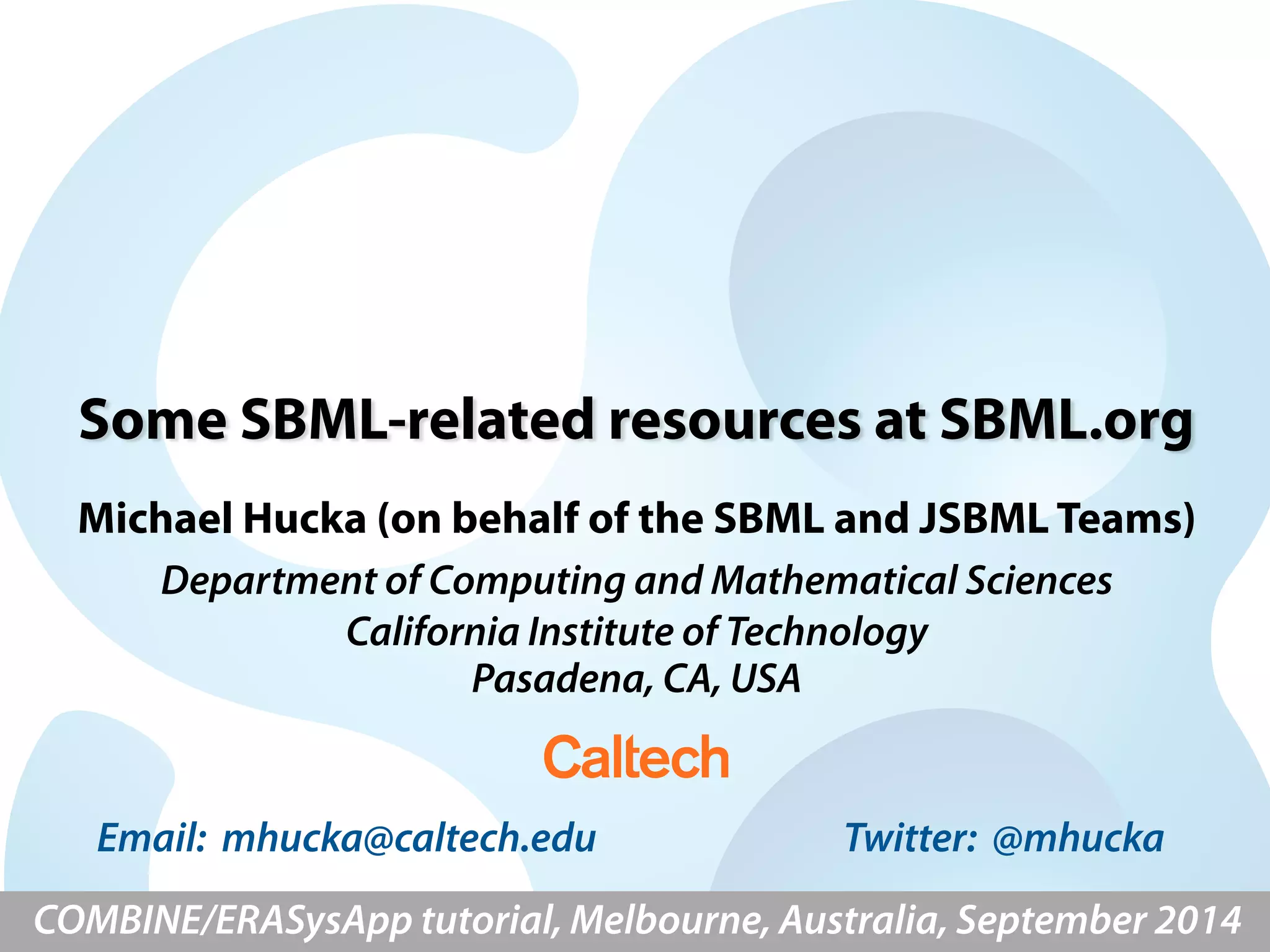Some SBML-related resources at SBML.org 
Michael Hucka (on behalf of the SBML and JSBML Teams) 
Department of Computing and Mathematical Sciences 
California Institute of Technology 
Pasadena, CA, USA 
Email: mhucka@caltech.edu Twitter: @mhucka 
COMBINE/ERASysApp tutorial, Melbourne, Australia, September 2014 
 
