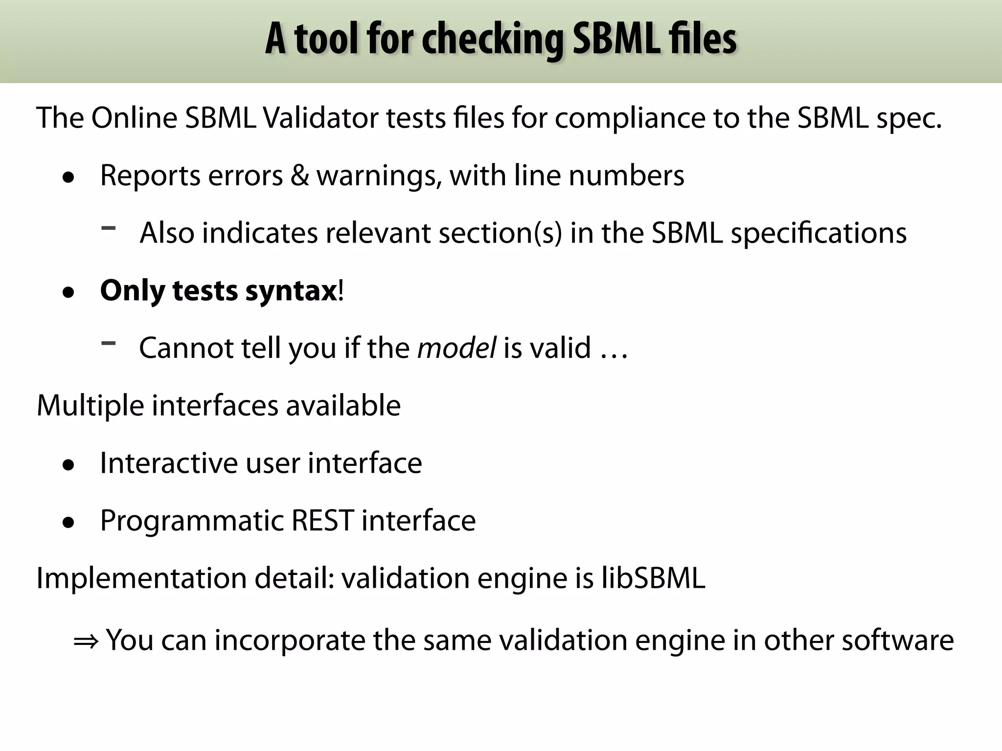 A tool for checking SBML files 
The Online SBML Validator tests files for compliance to the SBML spec. 
• Reports errors & warnings, with line numbers 
- Also indicates relevant section(s) in the SBML specifications 
• Only tests syntax! 
- Cannot tell you if the model is valid … 
Multiple interfaces available 
• Interactive user interface 
• Programmatic REST interface 
Implementation detail: validation engine is libSBML 
⇒ You can incorporate the same validation engine in other software 
 