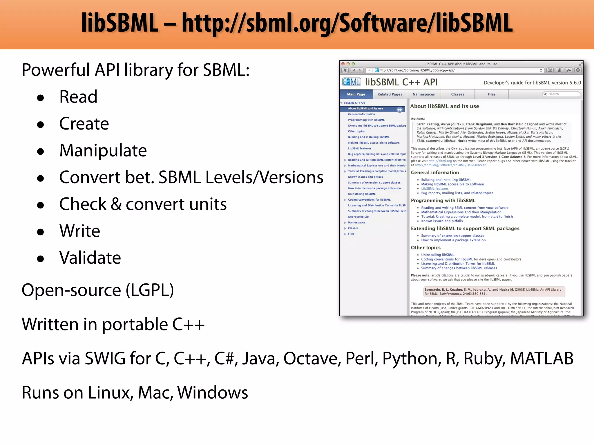 libSBML – http://sbml.org/Software/libSBML 
Powerful API library for SBML: 
• Read 
• Create 
• Manipulate 
• Convert bet. SBML Levels/Versions 
• Check & convert units 
• Write 
• Validate 
Open-source (LGPL) 
Written in portable C++ 
APIs via SWIG for C, C++, C#, Java, Octave, Perl, Python, R, Ruby, MATLAB 
Runs on Linux, Mac, Windows 
 