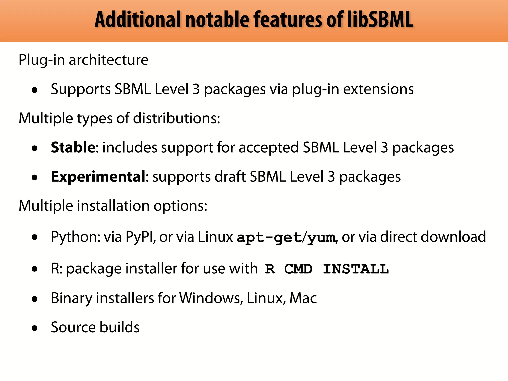 Additional notable features of libSBML 
Plug-in architecture 
• Supports SBML Level 3 packages via plug-in extensions 
Multiple types of distributions: 
• Stable: includes support for accepted SBML Level 3 packages 
• Experimental: supports draft SBML Level 3 packages 
Multiple installation options: 
• Python: via PyPI, or via Linux apt-get/yum, or via direct download 
• R: package installer for use with R CMD INSTALL 
• Binary installers for Windows, Linux, Mac 
• Source builds 
 