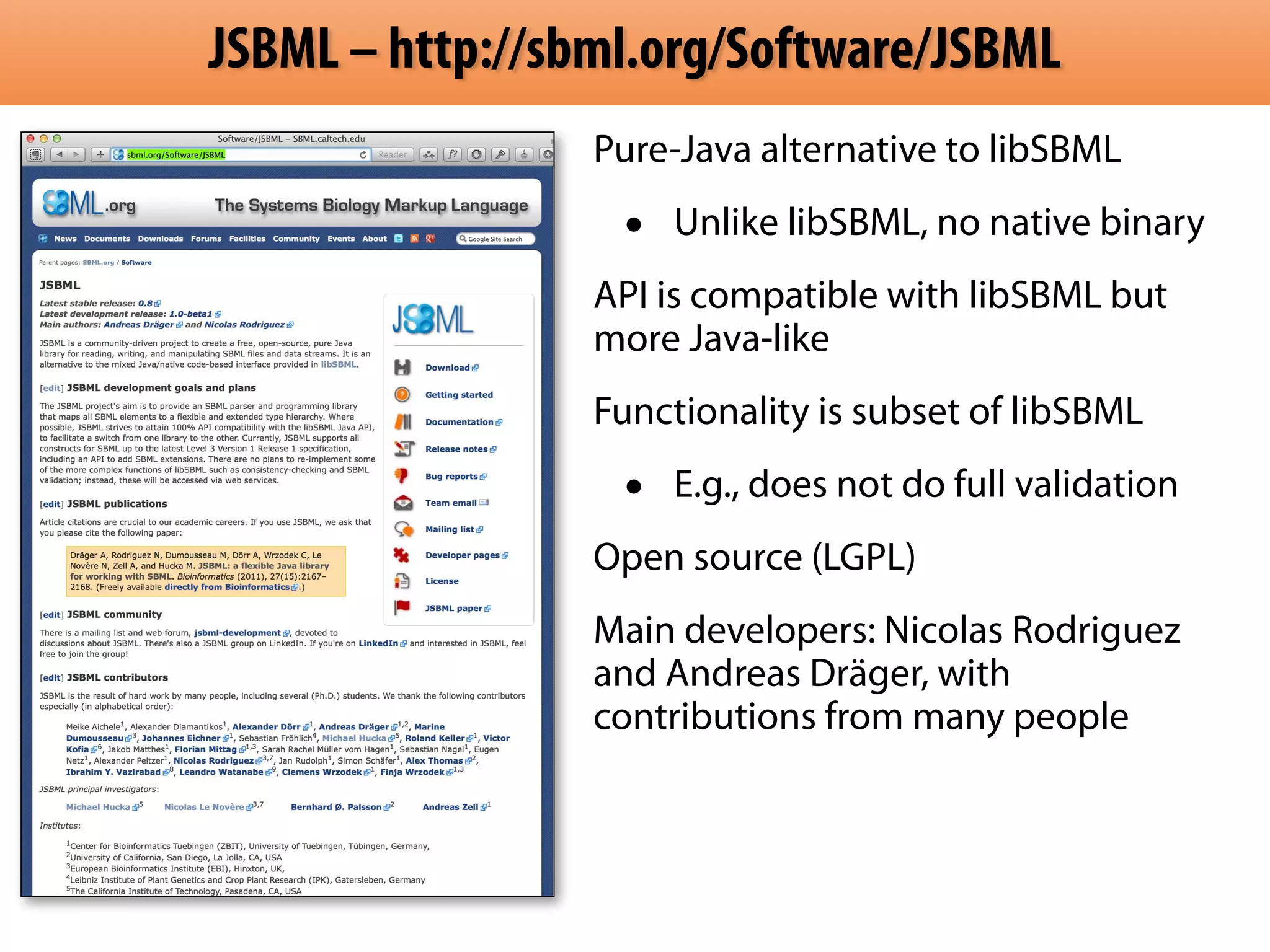 JSBML – http://sbml.org/Software/JSBML 
Pure-Java alternative to libSBML 
• Unlike libSBML, no native binary 
API is compatible with libSBML but 
more Java-like 
Functionality is subset of libSBML 
• E.g., does not do full validation 
Open source (LGPL) 
Main developers: Nicolas Rodriguez 
and Andreas Dräger, with 
contributions from many people 
 