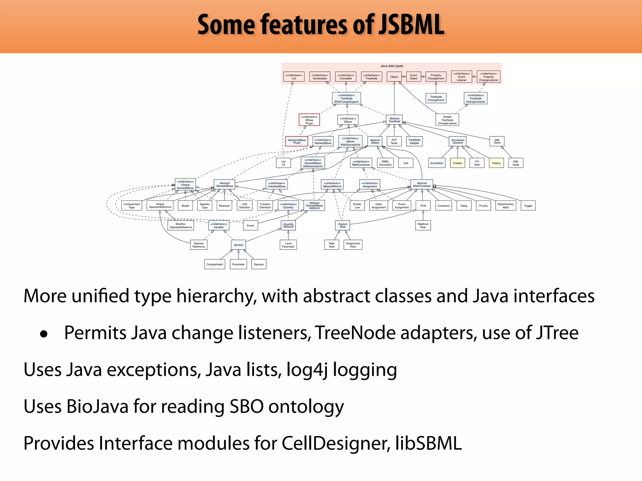 Some features of JSBML 
More unified type hierarchy, with abstract classes and Java interfaces 
• Permits Java change listeners, TreeNode adapters, use of JTree 
Uses Java exceptions, Java lists, log4j logging 
Uses BioJava for reading SBO ontology 
Provides Interface modules for CellDesigner, libSBML 
 