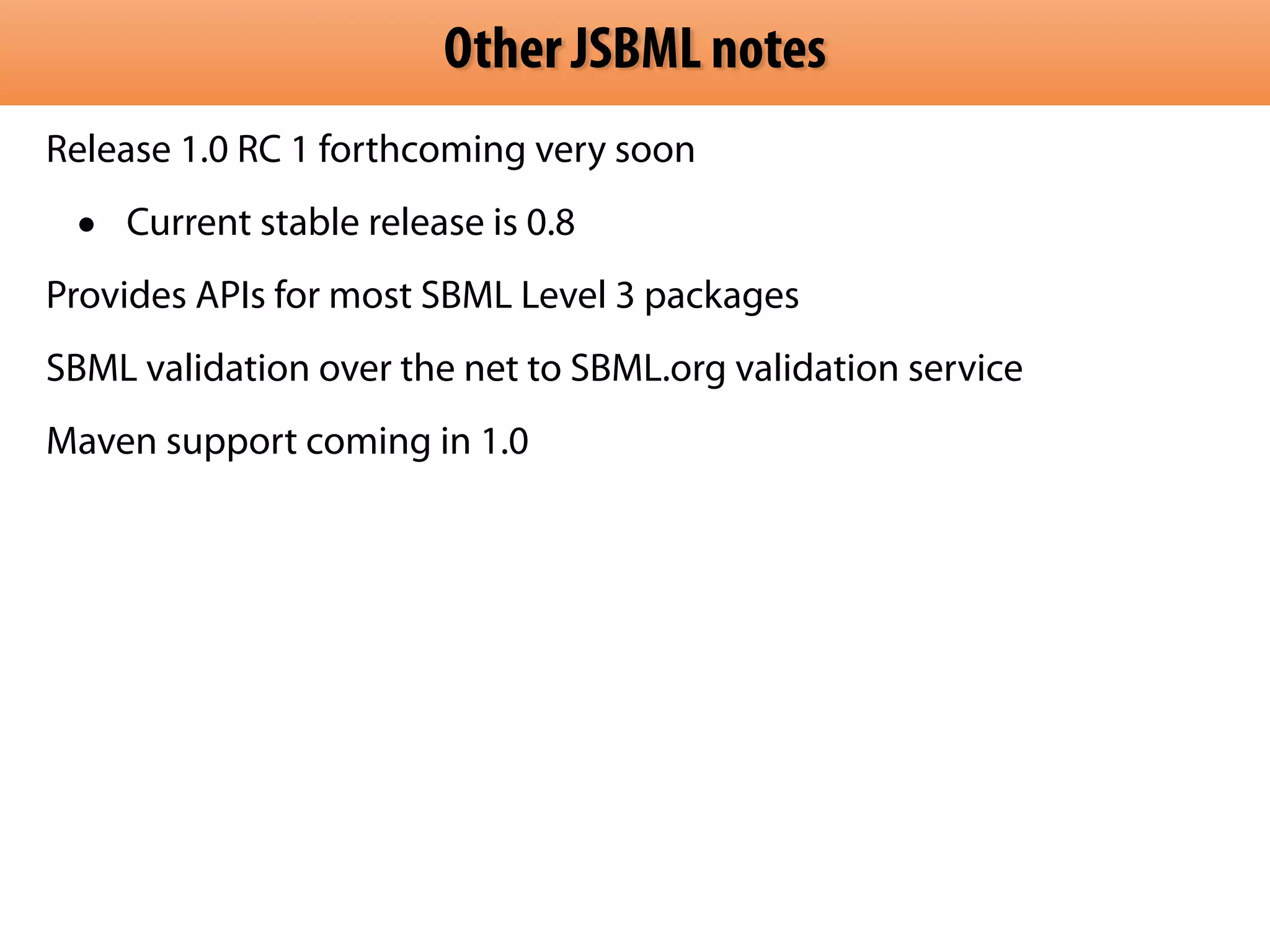 Other JSBML notes 
Release 1.0 RC 1 forthcoming very soon 
• Current stable release is 0.8 
Provides APIs for most SBML Level 3 packages 
SBML validation over the net to SBML.org validation service 
Maven support coming in 1.0 
 