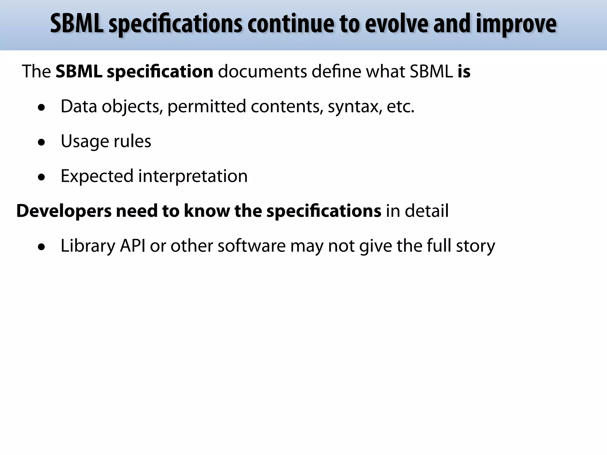 SBML specifications continue to evolve and improve 
The SBML specification documents define what SBML is 
• Data objects, permitted contents, syntax, etc. 
• Usage rules 
• Expected interpretation 
Developers need to know the specifications in detail 
• Library API or other software may not give the full story 
 