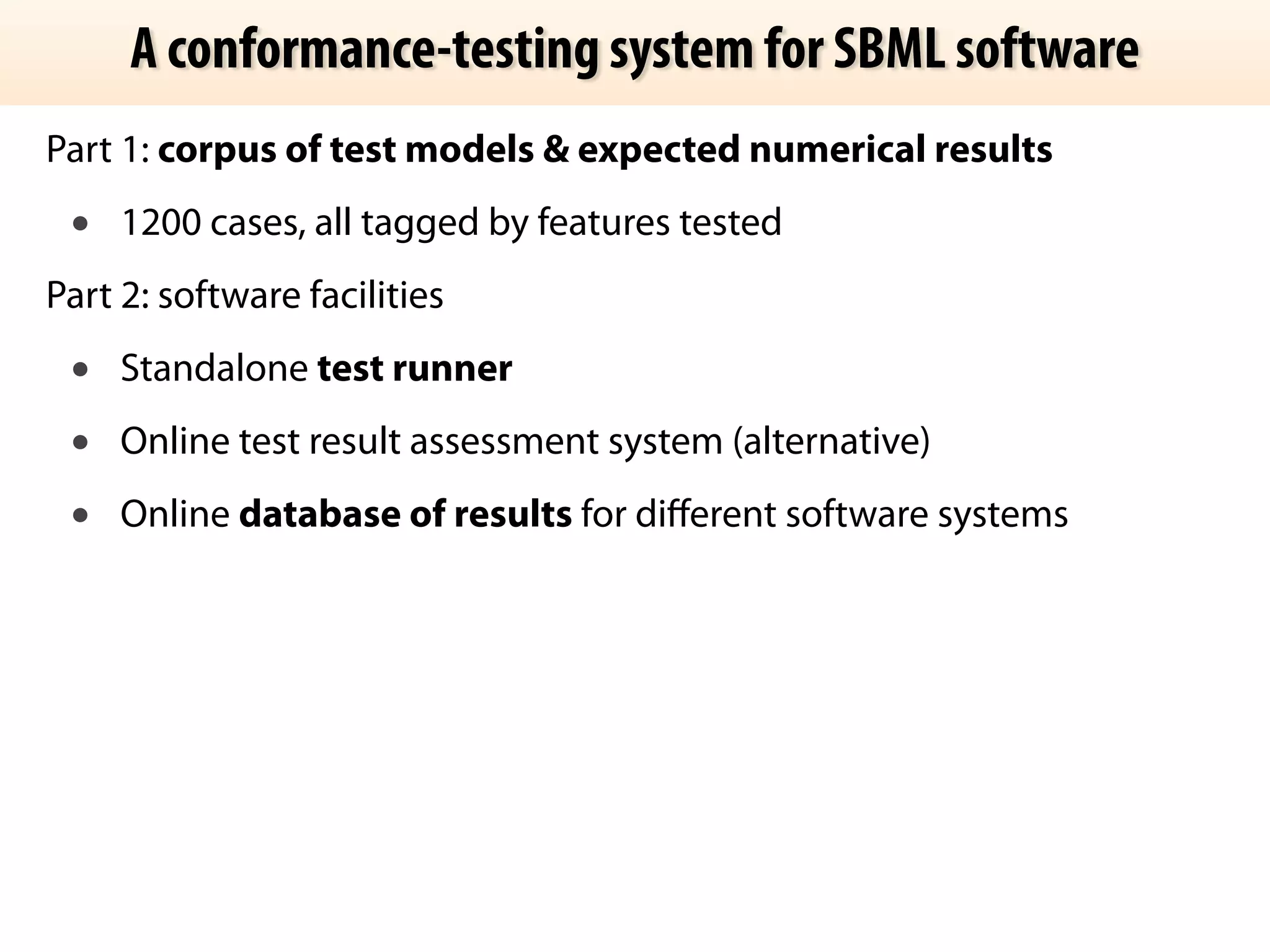 A conformance-testing system for SBML software 
Part 1: corpus of test models & expected numerical results 
• 1200 cases, all tagged by features tested 
Part 2: software facilities 
• Standalone test runner 
• Online test result assessment system (alternative) 
• Online database of results for different software systems 
 