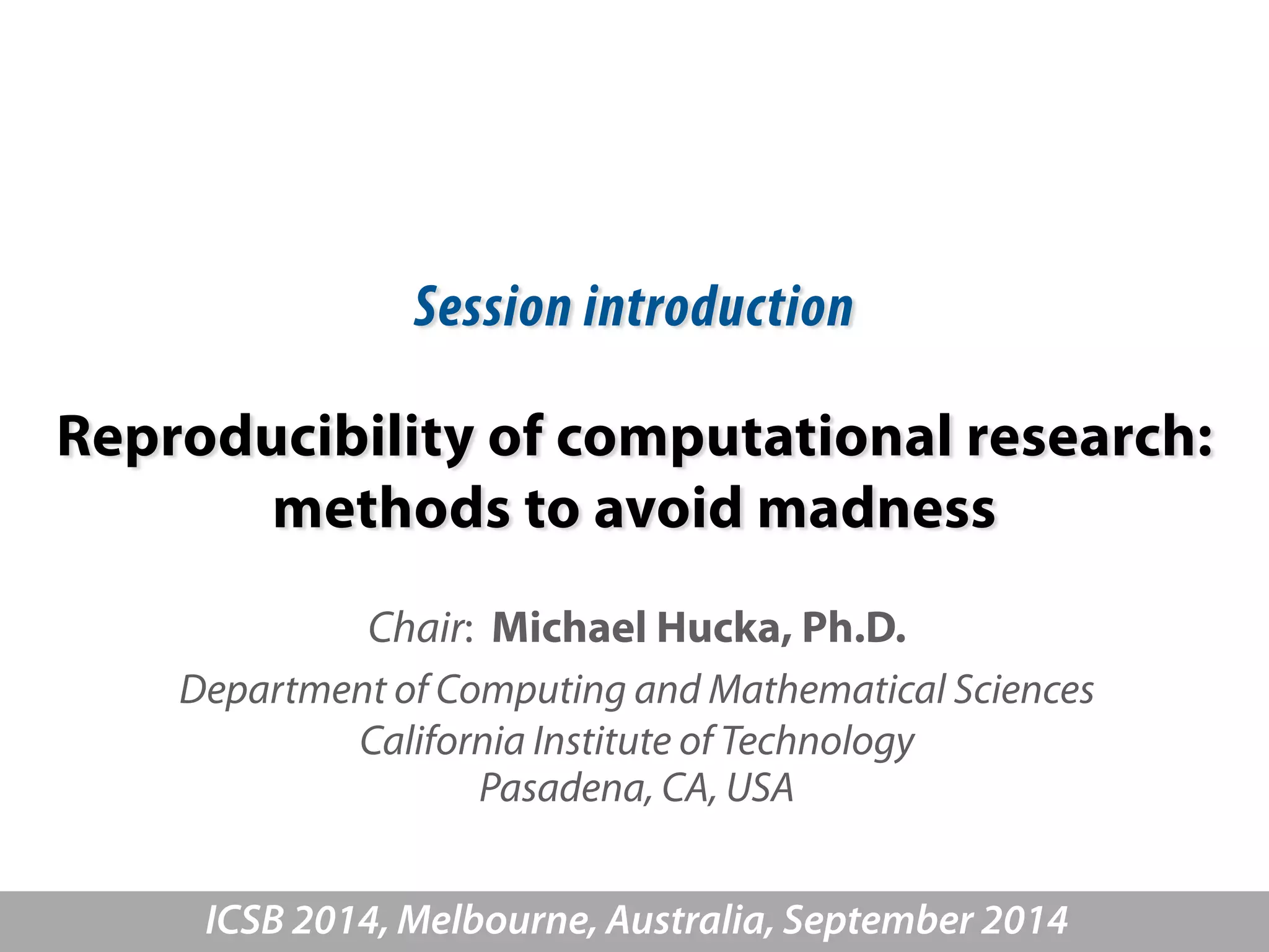 Session introduction 
Reproducibility of computational research: 
methods to avoid madness 
Chair: Michael Hucka, Ph.D. 
Department of Computing and Mathematical Sciences 
California Institute of Technology 
Pasadena, CA, USA 
ICSB 2014, Melbourne, Australia, September 2014 
 