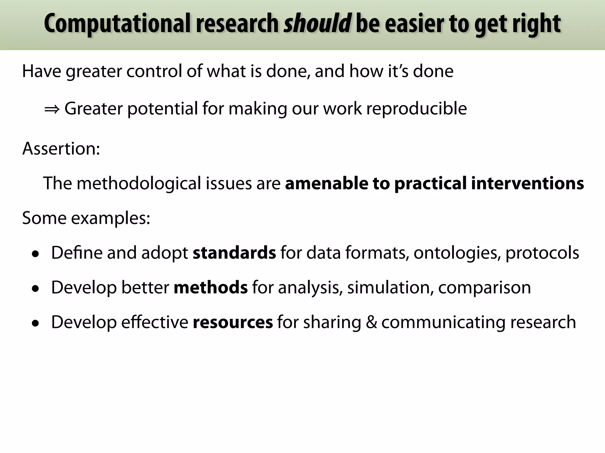 Computational research should be easier to get right 
Have greater control of what is done, and how it’s done 
⇒ Greater potential for making our work reproducible 
Assertion: 
The methodological issues are amenable to practical interventions 
Some examples: 
• Define and adopt standards for data formats, ontologies, protocols 
• Develop better methods for analysis, simulation, comparison 
• Develop effective resources for sharing & communicating research 
 