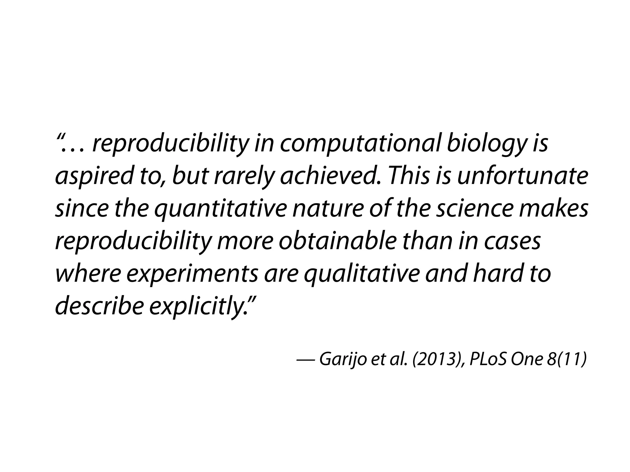 “… reproducibility in computational biology is 
aspired to, but rarely achieved. This is unfortunate 
since the quantitative nature of the science makes 
reproducibility more obtainable than in cases 
where experiments are qualitative and hard to 
describe explicitly.” 
— Garijo et al. (2013), PLoS One 8(11) 
 