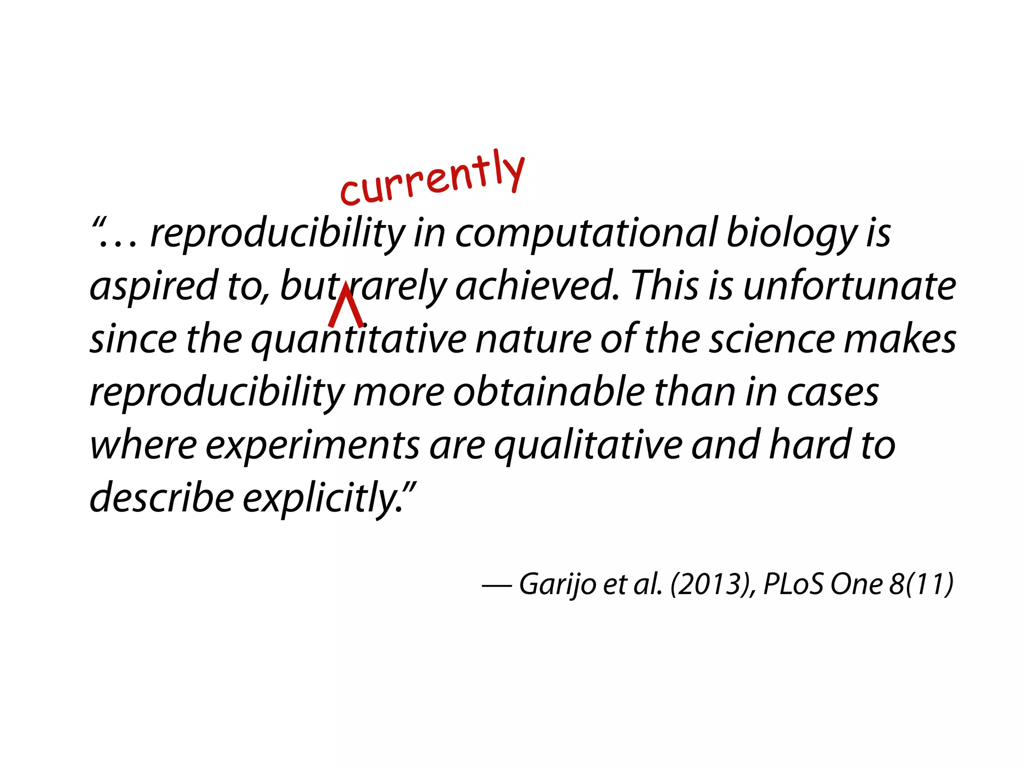 currently 
“… reproducibility in computational biology is 
aspired to, but rarely achieved. This is unfortunate 
since the quantitative nature of the science makes 
reproducibility more obtainable than in cases 
where experiments are qualitative and hard to 
describe explicitly.” 
— Garijo et al. (2013), PLoS One 8(11) 
 