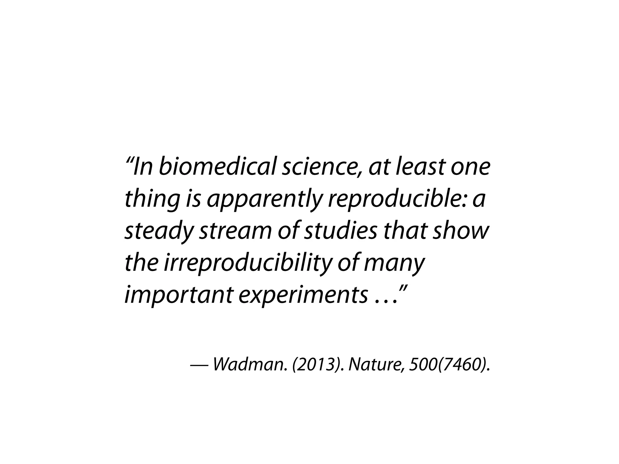 “In biomedical science, at least one 
thing is apparently reproducible: a 
steady stream of studies that show 
the irreproducibility of many 
important experiments …” 
— Wadman. (2013). Nature, 500(7460). 
 