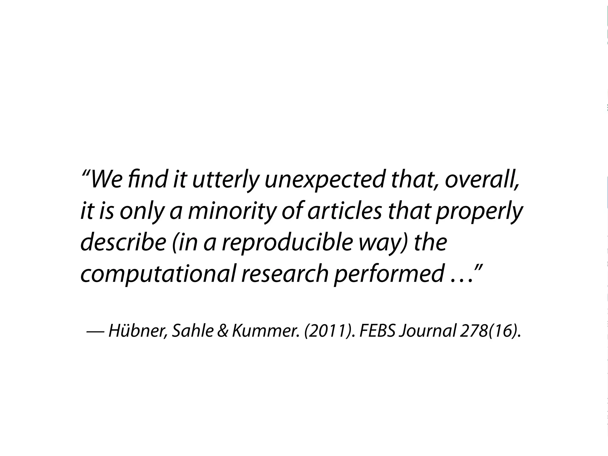 “We find it utterly unexpected that, overall, 
it is only a minority of articles that properly 
describe (in a reproducible way) the 
computational research performed …” 
— Hübner, Sahle & Kummer. (2011). FEBS Journal 278(16). 
 