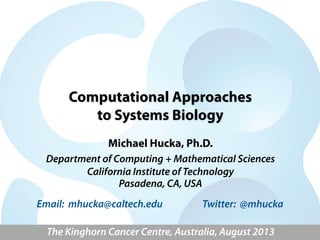 Computational Approaches
to Systems Biology
Michael Hucka, Ph.D.
Department of Computing + Mathematical Sciences
California Institute of Technology
Pasadena, CA, USA
The Kinghorn Cancer Centre, Australia, August 2013
Email: mhucka@caltech.edu Twitter: @mhucka
 