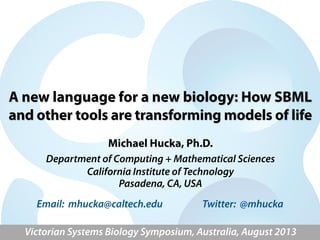 A new language for a new biology: How SBML
and other tools are transforming models of life
Michael Hucka, Ph.D.
Department of Computing + Mathematical Sciences
California Institute of Technology
Pasadena, CA, USA
Victorian Systems Biology Symposium, Australia, August 2013
Email: mhucka@caltech.edu Twitter: @mhucka
 