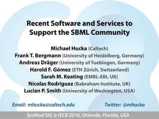 Recent Software and Services to  
Support the SBML Community
Michael Hucka (Caltech)
Frank T. Bergmann (University of Heidelberg, Germany)
Andreas Dräger (University of Tuebingen, Germany)
Harold F. Gómez (ETH Zürich, Switzerland)
Sarah M. Keating (EMBL-EBI, UK)
Nicolas Rodriguez (Babraham Institute, UK)
Lucian P. Smith (University of Washington, USA)
SysMod SIG @ ISCB 2016, Orlando, Florida, USA
Email: mhucka@caltech.edu Twitter: @mhucka
 